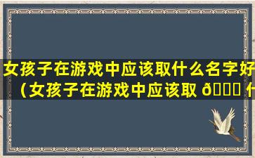 女孩子在游戏中应该取什么名字好（女孩子在游戏中应该取 🐟 什么名字好听点）